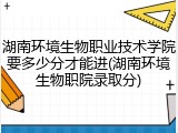 湖南环境生物职业技术学院要多少分才能进(湖南环境生物职院录取分)