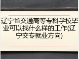 辽宁省交通高等专科学校毕业可以找什么样的工作(辽宁交专就业方向)
