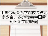 中国劳动关系学院校园占地多少亩，多少师生(中国劳动关系学院规模)