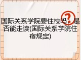 国际关系学院要住校吗，是否能走读(国际关系学院住宿规定)