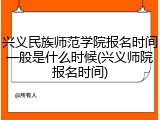 兴义民族师范学院报名时间一般是什么时候(兴义师院报名时间)
