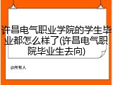 许昌电气职业学院的学生毕业都怎么样了(许昌电气职院毕业生去向)