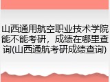 山西通用航空职业技术学院能不能考研，成绩在哪里查询(山西通航考研成绩查询)