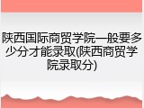 陕西国际商贸学院一般要多少分才能录取(陕西商贸学院录取分)