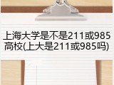 上海大学是不是211或985高校(上大是211或985吗)