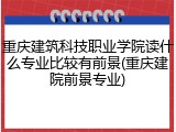 重庆建筑科技职业学院读什么专业比较有前景(重庆建院前景专业)