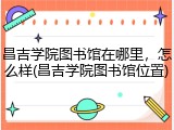 昌吉学院图书馆在哪里，怎么样(昌吉学院图书馆位置)