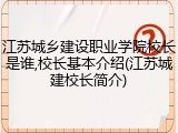 江苏城乡建设职业学院校长是谁,校长基本介绍(江苏城建校长简介)