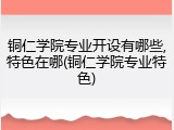 铜仁学院专业开设有哪些,特色在哪(铜仁学院专业特色)