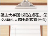 延边大学图书馆在哪里，怎么样(延大图书馆位置评价)