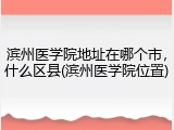 滨州医学院地址在哪个市，什么区县(滨州医学院位置)