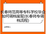 长春师范高等专科学校毕业如何调档案呢(长春师专调档流程)