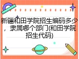新疆和田学院招生编码多少，隶属哪个部门(和田学院招生代码)