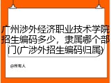 广州涉外经济职业技术学院招生编码多少，隶属哪个部门(广涉外招生编码归属)