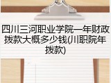 四川三河职业学院一年财政拨款大概多少钱(川职院年拨款)
