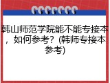 韩山师范学院能不能专接本，如何参考？(韩师专接本参考)