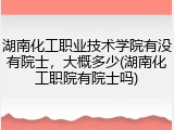 湖南化工职业技术学院有没有院士，大概多少(湖南化工职院有院士吗)
