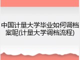 中国计量大学毕业如何调档案呢(计量大学调档流程)