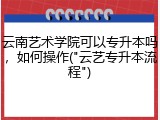 云南艺术学院可以专升本吗，如何操作("云艺专升本流程")