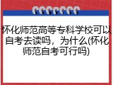 怀化师范高等专科学校可以自考去读吗，为什么(怀化师范自考可行吗)