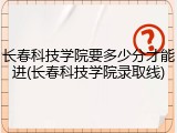长春科技学院要多少分才能进(长春科技学院录取线)