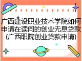 广西建设职业技术学院如何申请在读间的创业无息贷款(广西职院创业贷款申请)