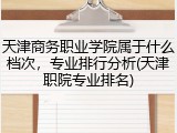 天津商务职业学院属于什么档次，专业排行分析(天津职院专业排名)