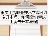 重庆工贸职业技术学院可以专升本吗，如何操作(重庆工贸专升本流程)