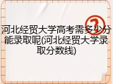 河北经贸大学高考需多少分能录取呢(河北经贸大学录取分数线)