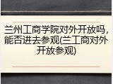 兰州工商学院对外开放吗，能否进去参观(兰工商对外开放参观)