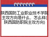 陕西国防工业职业技术学院主攻方向是什么，怎么样(陕西国防职院主攻方向)
