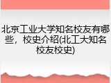 北京工业大学知名校友有哪些，校史介绍(北工大知名校友校史)