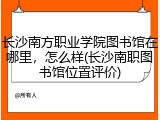 长沙南方职业学院图书馆在哪里，怎么样(长沙南职图书馆位置评价)