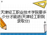 天津轻工职业技术学院要多少分才能进(天津轻工职院录取分)
