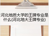 河北地质大学的王牌专业是什么(河北地大王牌专业)