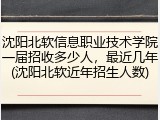 沈阳北软信息职业技术学院一届招收多少人，最近几年(沈阳北软近年招生人数)