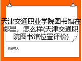 天津交通职业学院图书馆在哪里，怎么样(天津交通职院图书馆位置评价)