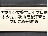黑龙江公安警官职业学院要多少分才能进(黑龙江警官学院录取分数线)