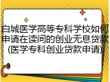 白城医学高等专科学校如何申请在读间的创业无息贷款(医学专科创业贷款申请)