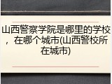 山西警察学院是哪里的学校，在哪个城市(山西警校所在城市)