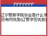 辽宁警察学院毕业是什么学历有何优势(辽警学历优势)