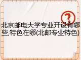 北京邮电大学专业开设有哪些,特色在哪(北邮专业特色)