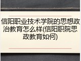 信阳职业技术学院的思想政治教育怎么样(信阳职院思政教育如何)