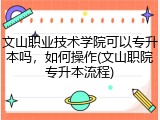 文山职业技术学院可以专升本吗，如何操作(文山职院专升本流程)