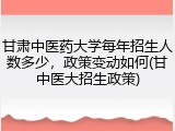 甘肃中医药大学每年招生人数多少，政策变动如何(甘中医大招生政策)