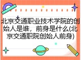 北京交通职业技术学院的创始人是谁，前身是什么(北京交通职院创始人前身)