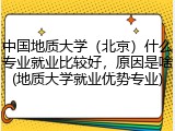 中国地质大学（北京）什么专业就业比较好，原因是啥(地质大学就业优势专业)