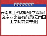 云南国土资源职业学院读什么专业比较有前景(云南国土学院前景专业)