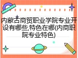 内蒙古商贸职业学院专业开设有哪些,特色在哪(内商职院专业特色)