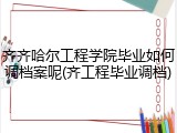 齐齐哈尔工程学院毕业如何调档案呢(齐工程毕业调档)